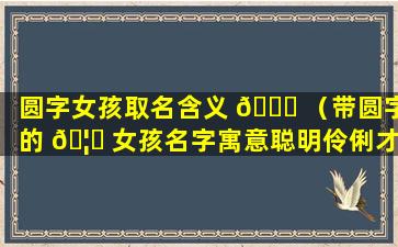 圆字女孩取名含义 💐 （带圆字的 🦆 女孩名字寓意聪明伶俐才）